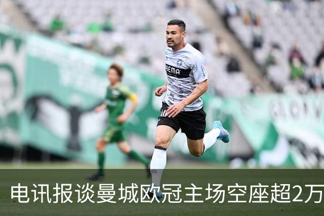 电讯报谈曼城欧冠主场空座超2万：欧冠联赛阶段的吸引力正在下降